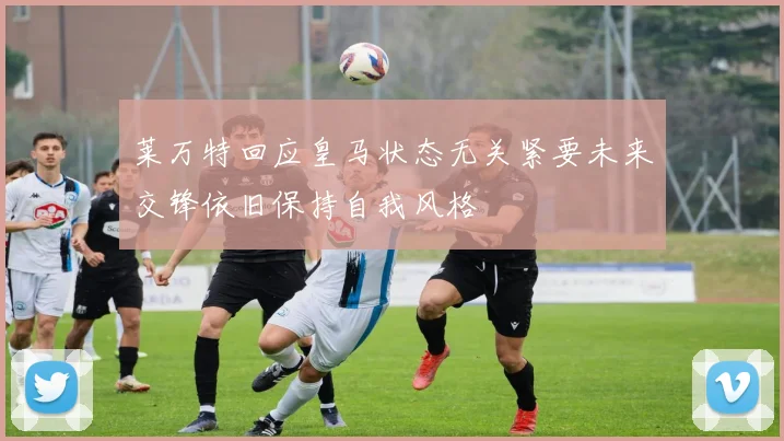 莱万特回应皇马状态无关紧要未来交锋依旧保持自我风格