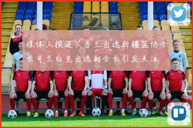 媒体人报道买吾兰当选新疆篮协会长可兰白克当选副会长引发关注