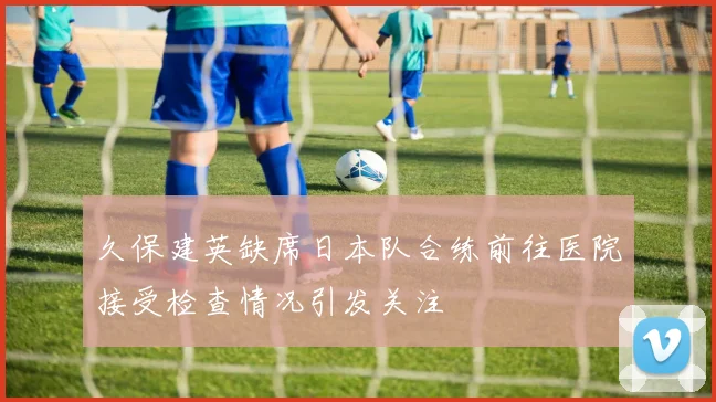 久保建英缺席日本队合练前往医院接受检查情况引发关注