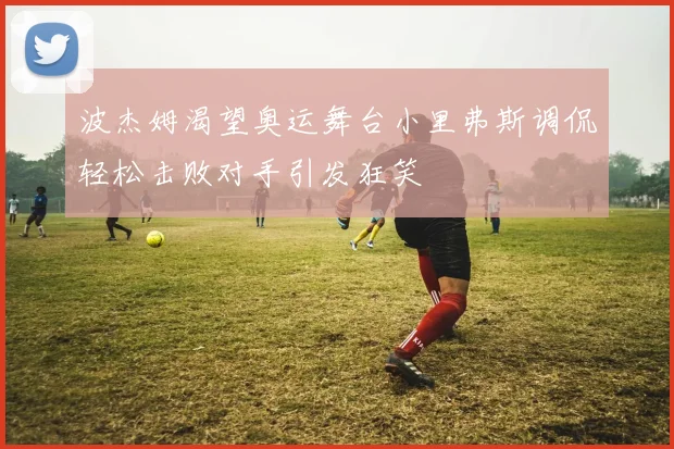 波杰姆渴望奥运舞台小里弗斯调侃轻松击败对手引发狂笑
