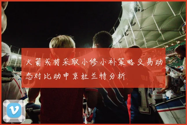 火箭或将采取小修小补策略交易动态对比动申京杜兰特分析