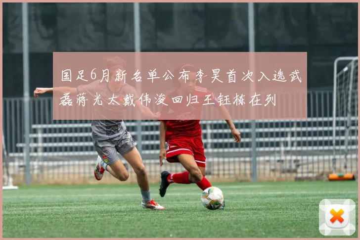 国足6月新名单公布李昊首次入选武磊蒋光太戴伟浚回归王钰栋在列