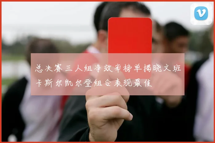 总决赛三人组净效率榜单揭晓文班卡斯尔凯尔登组合表现最佳