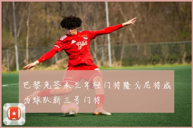 巴黎免签米兰年轻门将隆戈尼将成为球队新三号门将