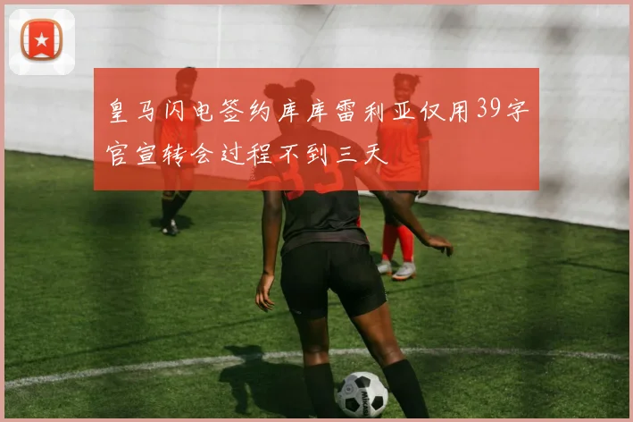 皇马闪电签约库库雷利亚仅用39字官宣转会过程不到三天