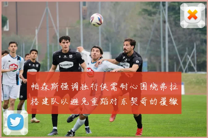 帕森斯强调独行侠需耐心围绕弗拉格建队以避免重蹈对东契奇的覆辙
