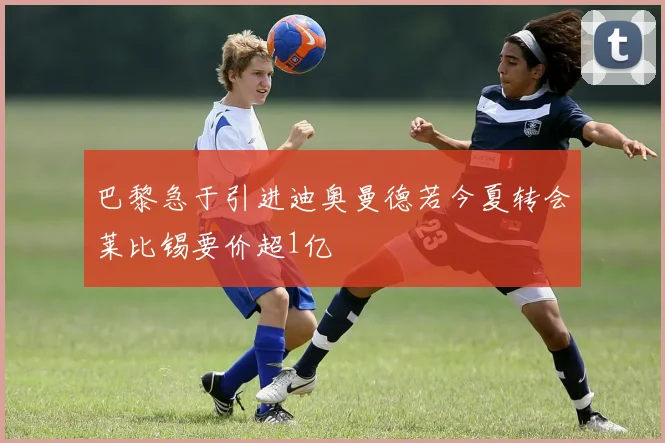 巴黎急于引进迪奥曼德若今夏转会莱比锡要价超1亿