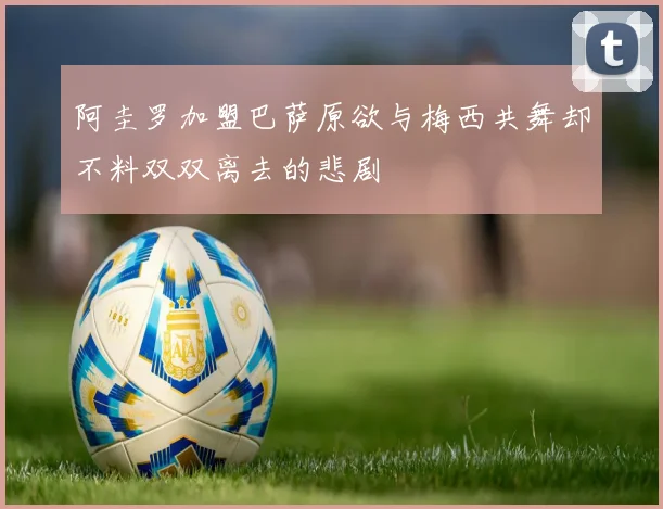 阿圭罗加盟巴萨原欲与梅西共舞却不料双双离去的悲剧