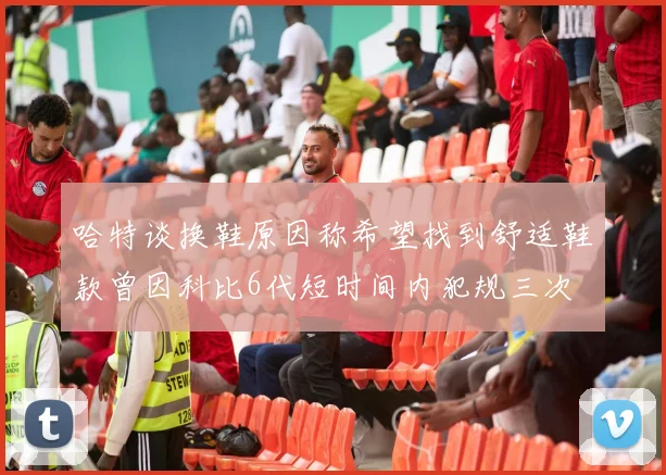 哈特谈换鞋原因称希望找到舒适鞋款曾因科比6代短时间内犯规三次