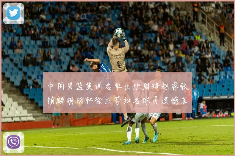 中国男篮集训名单出炉周琦赵睿张镇麟胡明轩徐杰等知名球员遗憾落选
