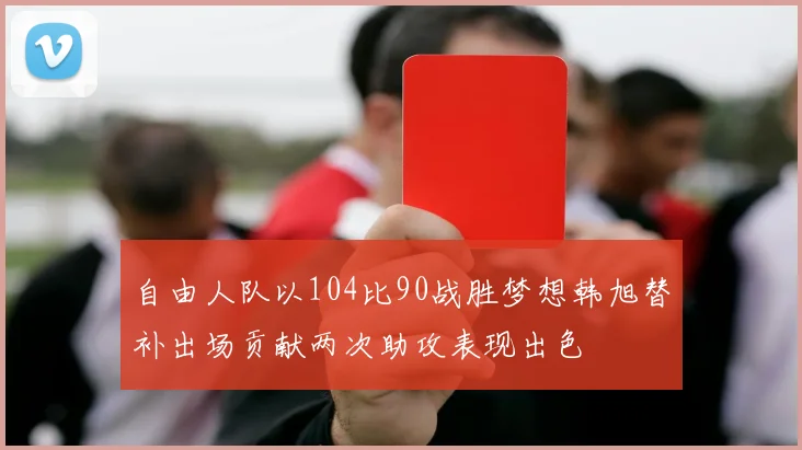 自由人队以104比90战胜梦想韩旭替补出场贡献两次助攻表现出色