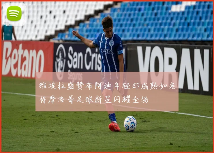 维埃拉盛赞布阿迪年轻却成熟如老将摩洛哥足球新星闪耀全场