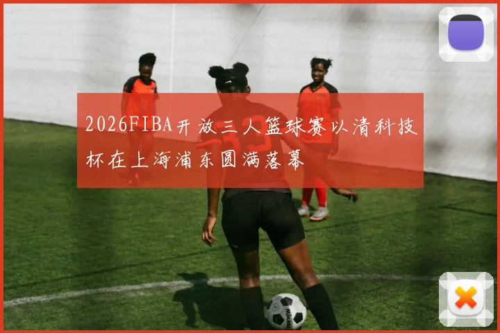 2026FIBA开放三人篮球赛以清科技杯在上海浦东圆满落幕